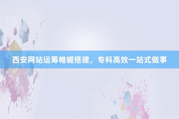 西安网站运筹帷幄搭建，专科高效一站式做事